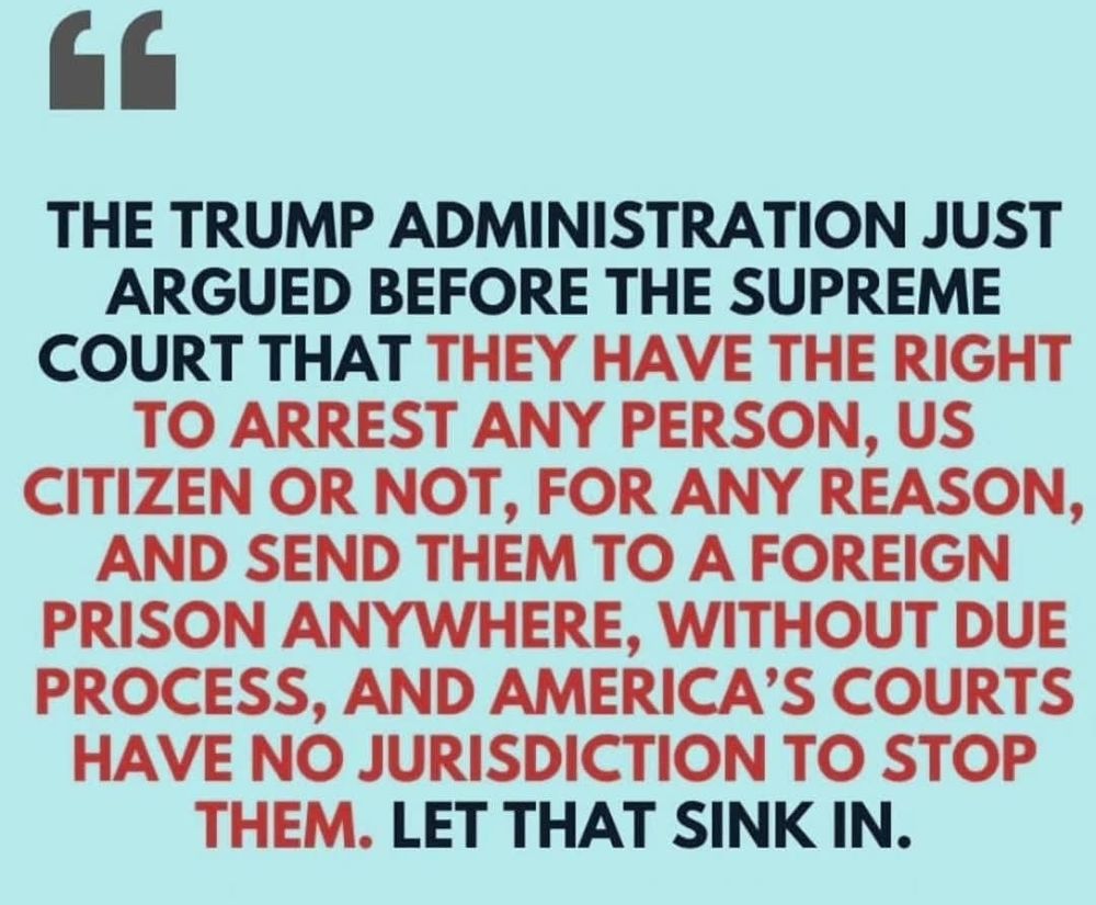 THE TRUMP ADMINISTRATION JUST ARGUED BEFORE THE SUPREME COURT THAT THEY HAVE THE RIGHT TO ARREST ANY PERSON, US CITIZEN OR NOT, FOR ANY REASON, AND SEND THEM TO A FOREIGN PRISON ANYWHERE, WITHOUT DUE PROCESS, AND AMERICA'S COURTS HAVE NO JURISDICTION TO STOP THEM. LET THAT SINK IN. 