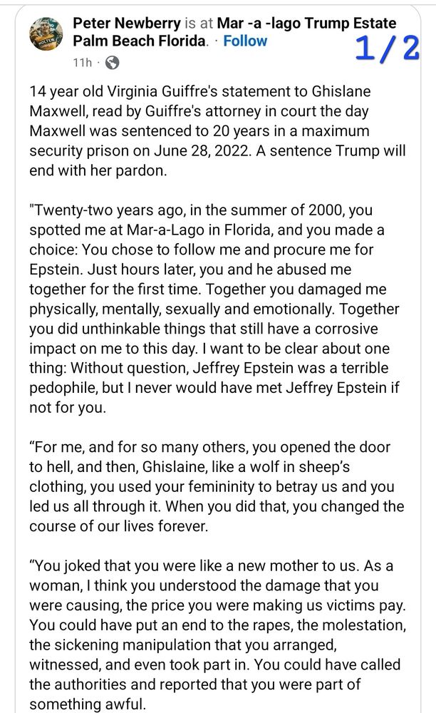 MOLTEN Peter Newberry is at Mar-a-lago Trump Estate Palm Beach Florida. 1/2 14 year old Virginia Guiffre's statement to Ghislane Maxwell, read by Guiffre's attorney in court the day Maxwell was sentenced to 20 years in a maximum security prison on June 28, 2022. A sentence Trump will end with her pardon. 
