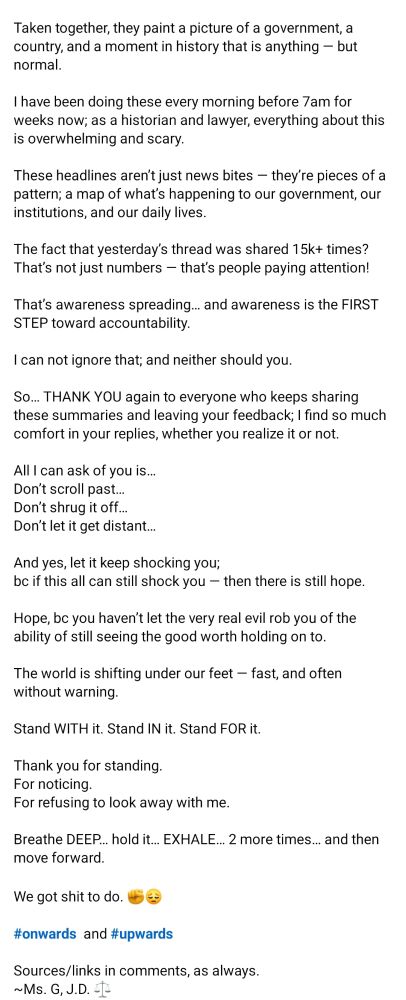 Taken together, they paint a picture of a government, a country, and a moment in history that is anything - but normal.
I have been doing these every morning before 7am for weeks now; as a historian and lawyer, everything about this is overwhelming and scary.
These headlines aren't just news bites - they're pieces of a pattern; a map of what's happening to our government, our institutions, and our daily lives.
The fact that yesterday's thread was shared 15k+ times? That's not just numbers that's people paying attention!
That's awareness spreading... and awareness is the FIRST STEP toward accountability.
I can not ignore that; and neither should you.
So... THANK YOU again to everyone who keeps sharing these summaries and leaving your feedback; I find so much comfort in your replies, whether you realize it or not.
All I can ask of you is...
Don't scroll past...
Don't shrug it off...
Don't let it get distant...
And yes, let it keep shocking you;
bc if this all can still shock you
-
then there is still hope.
Hope, bc you haven't let the very real evil rob you of the ability of still seeing the good worth holding on to.
The world is shifting under our feet - fast, and often without warning.
Stand WITH it. Stand IN it. Stand FOR it.
Thank you for standing.
For noticing.
For refusing to look away with me.
Breathe DEEP... hold it... EXHALE... 2 more times... and then move forward.
We got shit to do.
#onwards and #upwards
Sources/links in comments, as always.
~Ms. G, J.D.

https://www.facebook.com/share/17ELiDbpGf/
