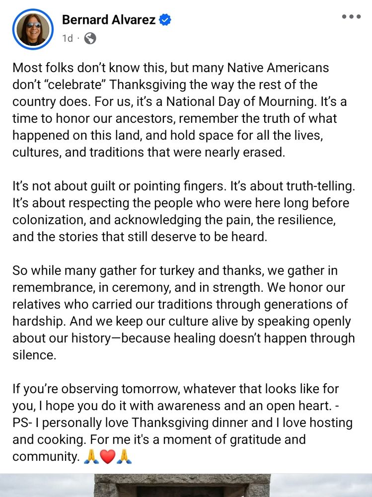 Bernard Alvarez

Most folks don't know this, but many Native Americans don't "celebrate" Thanksgiving the way the rest of the country does. 

For us, it's a National Day of Mourning. It's a time to honor our ancestors, remember the truth of what happened on this land, and hold space for all the lives, cultures, and traditions that were nearly erased.

It's not about guilt or pointing fingers. It's about truth-telling. It's about respecting the people who were here long before colonization, and acknowledging the pain, the resilience, and the stories that still deserve to be heard.

So while many gather for turkey and thanks, we gather in remembrance, in ceremony, and in strength. 

We honor our relatives who carried our traditions through generations of hardship. And we keep our culture alive by speaking openly about our history-because healing doesn't happen through silence.

If you're observing tomorrow, whatever that looks like for you, I hope you do it with awareness and an open heart. 

- PS- I personally love Thanksgiving dinner and I love hosting and cooking. For me it's a moment of gratitude and community.
