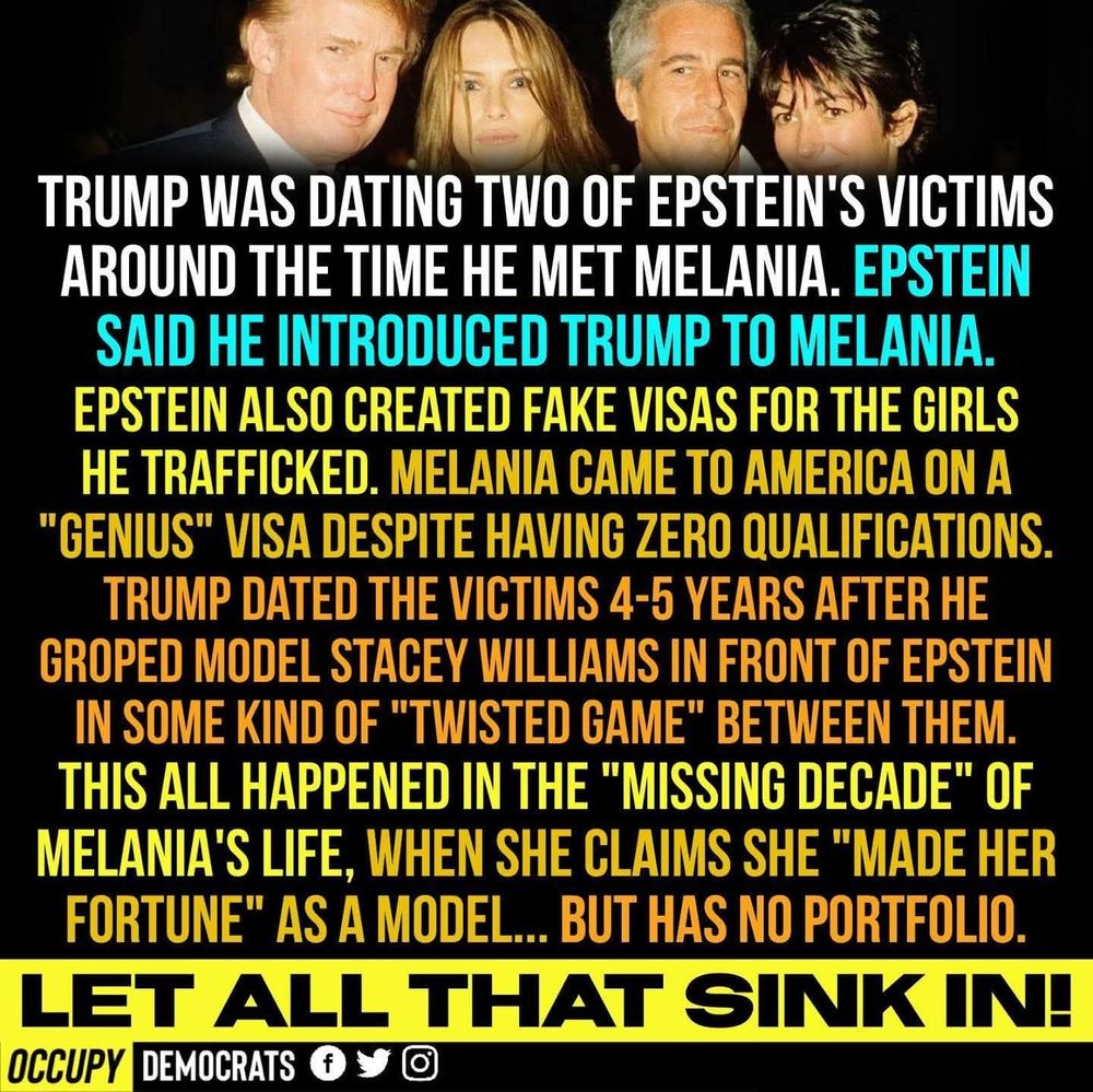 TRUMP WAS DATING TWO OF EPSTEIN'S VICTIMS AROUND THE TIME HE MET MELANIA. EPSTEIN SAID HE INTRODUCED TRUMP TO MELANIA. EPSTEIN ALSO CREATED FAKE VISAS FOR THE GIRLS HE TRAFFICKED. MELANIA CAME TO AMERICA ON A "GENIUS" VISA DESPITE HAVING ZERO QUALIFICATIONS.
TRUMP DATED THE VICTIMS 4-5 YEARS AFTER HE GROPED MODEL STACEY WILLIAMS IN FRONT OF EPSTEIN IN SOME KIND OF "TWISTED GAME" BETWEEN THEM. THIS ALL HAPPENED IN THE "MISSING DECADE" OF MELANIA'S LIFE, WHEN SHE CLAIMS SHE "MADE HER FORTUNE" AS A MODEL... BUT HAS NO PORTFOLIO. LET ALL THAT SINK IN!
OCCUPY DEMOCRATS +