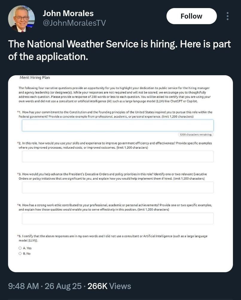 tweet from John Morales @JohnMoralesTV The National Weather Service is hiring. Here is part of the application. Merit Hiring Plan The following four narrative questions provide an opportunity for you to highlight your dedication to public service for the hiring manager and agency leadership (or designee(s)). While your responses are not required and will not be scored, we encourage you to thoughtfully address each question. Please provide a response of 200 words or less to each question. You will be asked to certify that you are using your own words and did not use a consultant or artificial intelligence (Al) such as a large language model (LLM) like ChatGPT or Copilot. *1. How has your commitment to the Constitution and the founding principles of the United States inspired you to pursue this role within the Federal government? Provide a concrete example from professional, academic, or personal experience. *2. In this role, how would you use your skills and experience to improve government efficiency and effectiveness? Provide specific examples where you improved processes, reduced costs, or improved outcomes. *3. How would you help advance the President's Executive Orders and policy priorities in this role? Identify one or two relevant Executive Orders or policy initiatives that are significant to you, and explain how you would help implement them if hired. *4. How has a strong work ethic contributed to your professional, academic or personal achievements? Provide one or two specific examples. and explain how those qualities would enable you to serve effectively in this position. *5. I certify that the above responses are in my own words and I did not use a consultant or Artificial Intelligence (such as a large language model (LLM)). ○ A. Yes ○ B. No 9:48 AM - 26 Aug 25 - 266K Views