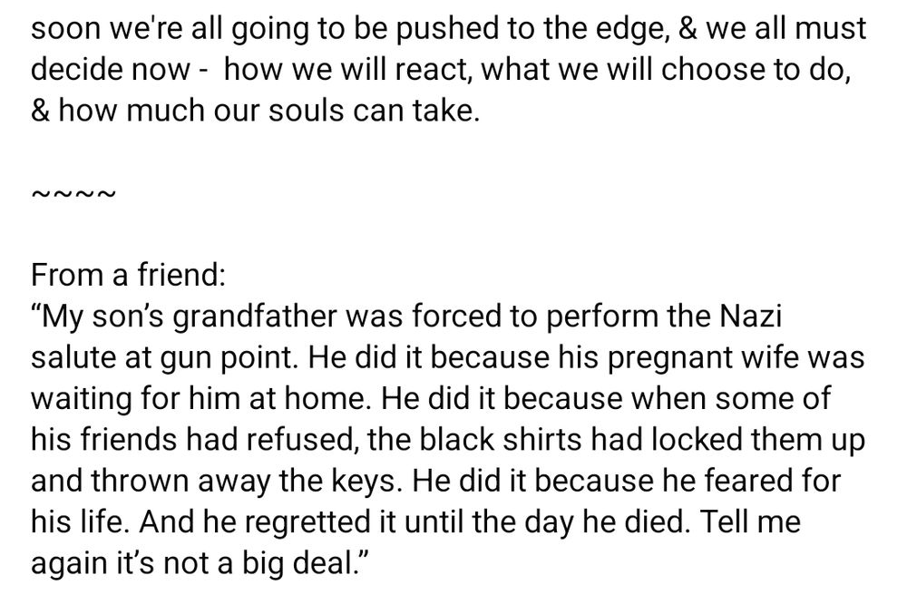 soon we're all going to be pushed to the edge, & we all must decide now -  how we will react, what we will choose to do, & how much our souls can take. 

~~~~

From a friend:
“My son’s grandfather was forced to perform the Nazi salute at gun point. He did it because his pregnant wife was waiting for him at home. He did it because when some of his friends had refused, the black shirts had locked them up and thrown away the keys. He did it because he feared for his life. And he regretted it until the day he died. Tell me again it’s not a big deal.”
