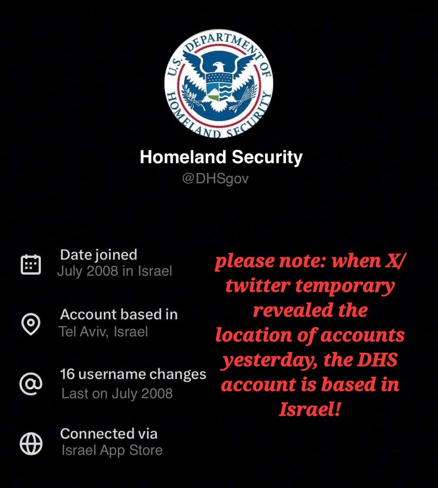 U.S. DEPARTMENT HOMELAND SECURITY
Homeland Security, @DHSgov

Date joined July 2008 in Israel

Account based in Tel Aviv, Israel

16 username changes Last on July 2008

Connected via Israel App Store

please note: when X/ twitter temporary
revealed the location of accounts yesterday, the DHS account is based in Israel!