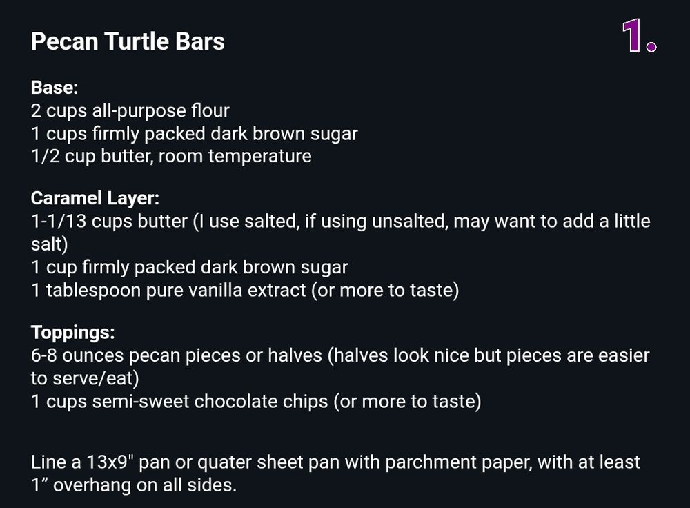 Pecan Turtle Bars
Base:
2 cups all-purpose flour
1 cups firmly packed dark brown sugar
1/2 cup butter, room temperature
Caramel Layer:
1.
1-1/13 cups butter (I use salted, if using unsalted, may want to add a little salt)
1 cup firmly packed dark brown sugar
1 tablespoon pure vanilla extract (or more to taste)
Toppings:
6-8 ounces pecan pieces or halves (halves look nice but pieces are easier to serve/eat)
1 cups semi-sweet chocolate chips (or more to taste)
Line a 13x9" pan or quater sheet pan with parchment paper, with at least 1" overhang on all sides.