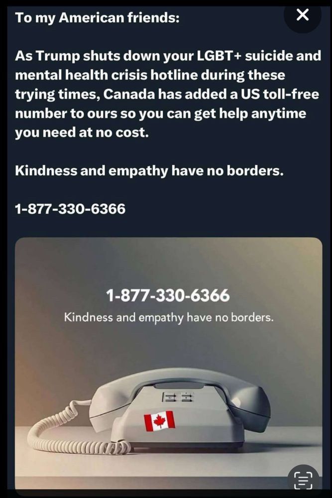 To my American friends:
As Trump shuts down your LGBT+ suicide and mental health crisis hotline during these
trying times, Canada has added a US toll-free number to ours so you can get help anytime you need at no cost.
Kindness and empathy have no borders.
1-877-330-6366
1-877-330-6366
Kindness and empathy have no borders.