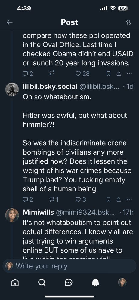 compare how these ppl operated in the Oval Office. Last time I checked Obama didn't end USAID or launch 20 year long invasions.
2.
0 28
口山…
lilibil.bsky.social @lilibil.bsk... • 1d
Oh so whataboutism.
Hitler was awful, but what about himmler?!
So was the indiscriminate drone bombings of civilians any more justified now? Does it lessen the weight of his war crimes because Trump bad? You fucking empty shell of a human being.
2
0 3
口山…
Mimiwills @mimi9324.bsk... • 17h
It's not whataboutism to point out actual differences. I know y'all are just trying to win arguments online BUT some of us have to