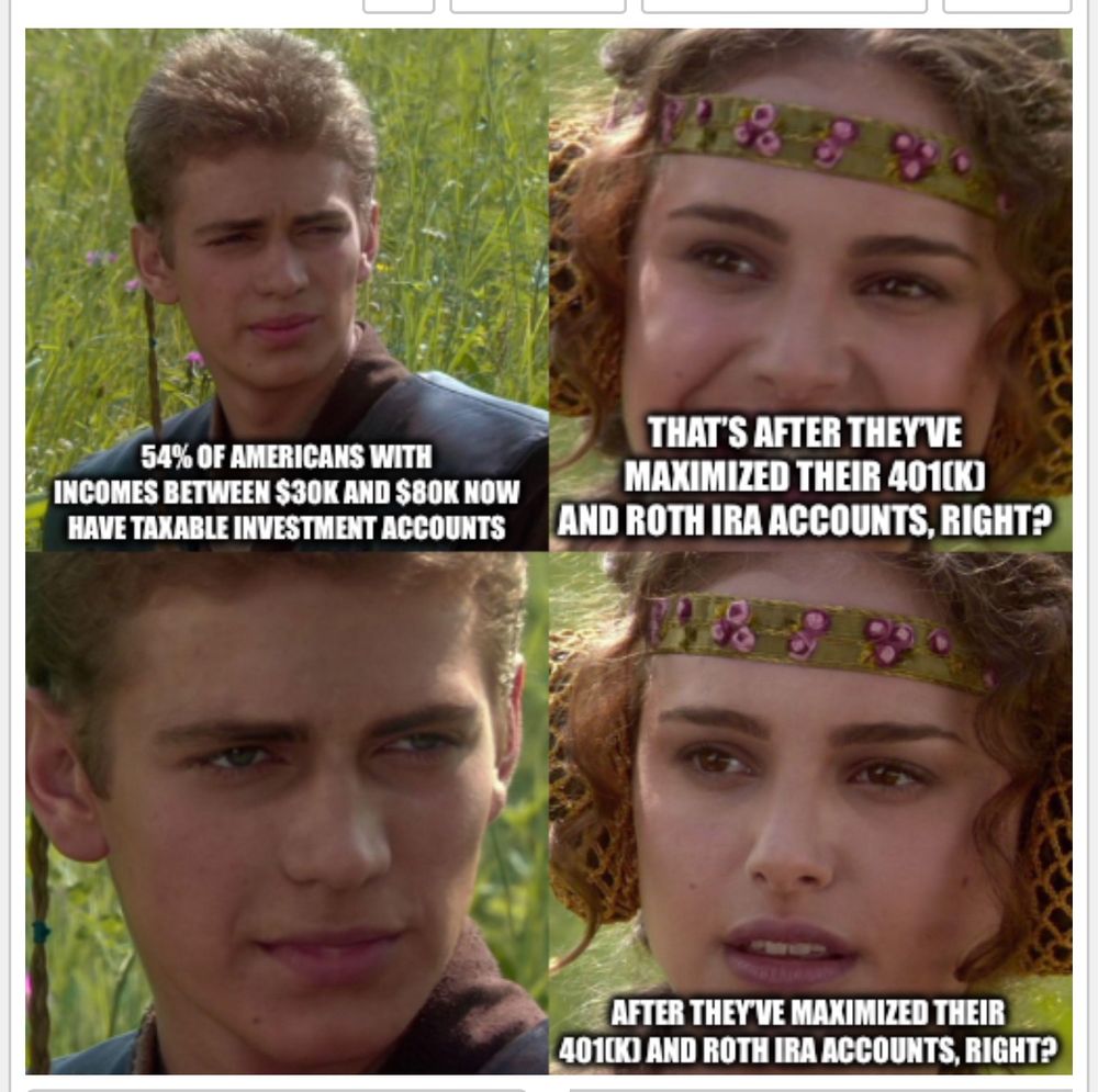 The four-panel “Clueless Padme” meme from Star Wars Episode II where Anakin says
“54% of Americans with incomes between $30k and $80k now have taxable investment accounts”
Padme replies “That’s after they’ve maximized their 401(k) and Roth IRA accounts, right?”
Anakin stares at Padme
Padme says again “After they’ve maximized their 401(k) and Roth IRA accounts, right?”