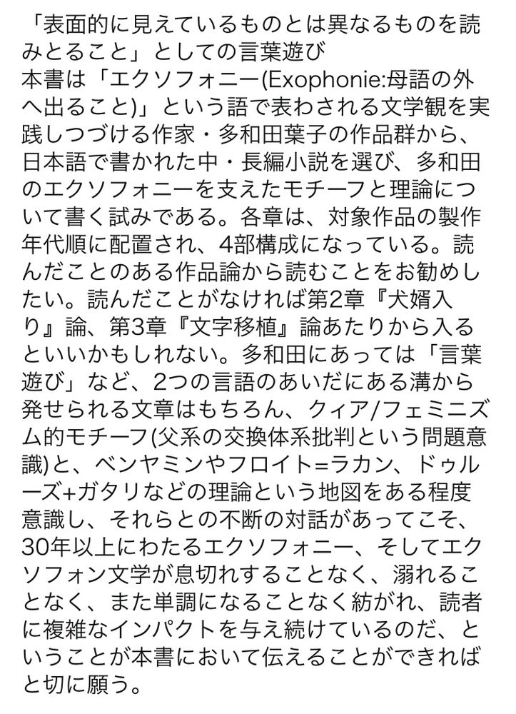 野島直子『多和田葉子の地図』（彩流社）の内容紹介

「表面的に見えているものとは異なるものを読みとること」としての言葉遊び
本書は「エクソフォニー(Exophonie:母語の外へ出ること)」という語で表わされる文学観を実践しつづける作家・多和田葉子の作品群から、日本語で書かれた中・長編小説を選び、多和田のエクソフォニーを支えたモチーフと理論について書く試みである。各章は、対象作品の製作年代順に配置され、4部構成になっている。読んだことのある作品論から読むことをお勧めしたい。読んだことがなければ第2章『犬婿入り』論、第3章『文字移植』論あたりから入るといいかもしれない。多和田にあっては「言葉遊び」など、2つの言語のあいだにある溝から発せられる文章はもちろん、クィア/フェミニズム的モチーフ(父系の交換体系批判という問題意識)と、ベンヤミンやフロイト=ラカン、ドゥルーズ+ガタリなどの理論という地図をある程度意識し、それらとの不断の対話があってこそ、30年以上にわたるエクソフォニー、そしてエクソフォン文学が息切れすることなく、溺れることなく、また単調になることなく紡がれ、読者に複雑なインパクトを与え続けているのだ、ということが本書において伝えることができればと切に願う。