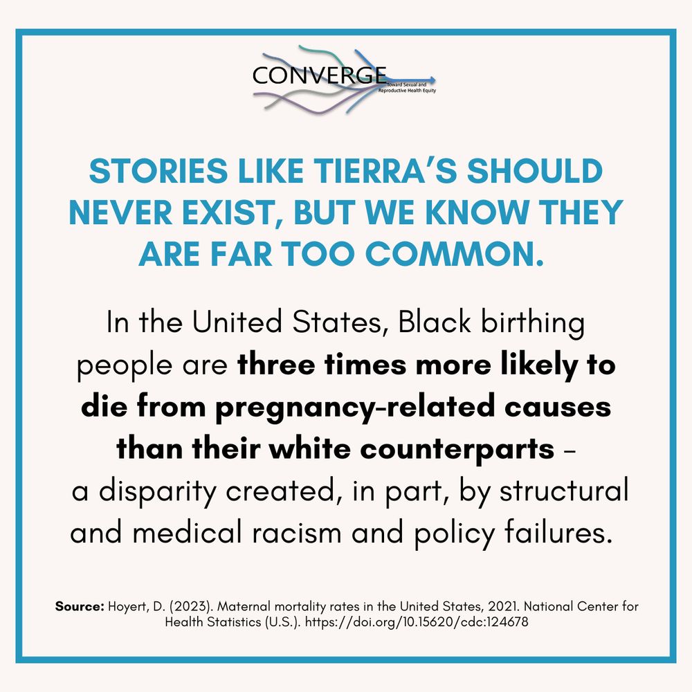 Stories like Tierra’s should never exist, but we know they are far too common. In the United States, Black birthing people are three times more likely to die from pregnancy-related causes than their white counterparts – a disparity created, in part, by structural and medical racism and policy failures. 

Source: Hoyert, D. (2023). Maternal mortality rates in the United States, 2021. National Center for Health Statistics (U.S.). https://doi.org/10.15620/cdc:124678
