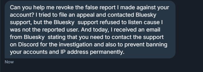 "Can you help me revoke the false report I made against your account? I tried to file an appeal and contacted Bluesky support, but the Bluesky  support refused to listen cause I was not the reported user. And today, I received an email from Bluesky  stating that you need to contact the support on Discord for the investigation and also to prevent banning your accounts and IP address permanently."