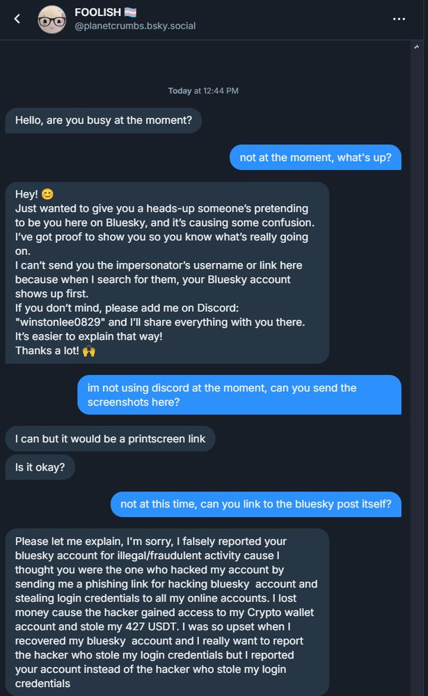 "Hey! 😊
Just wanted to give you a heads-up someone’s pretending to be you here on Bluesky, and it’s causing some confusion. I’ve got proof to show you so you know what’s really going on.
I can’t send you the impersonator’s username or link here because when I search for them, your Bluesky account shows up first.
If you don’t mind, please add me on Discord: "winstonlee0829" and I’ll share everything with you there. It’s easier to explain that way!
Thanks a lot! 🙌"
"Please let me explain, I'm sorry, I falsely reported your bluesky account for illegal/fraudulent activity cause I thought you were the one who hacked my account by sending me a phishing link for hacking bluesky  account and stealing login credentials to all my online accounts. I lost money cause the hacker gained access to my Crypto wallet account and stole my 427 USDT. I was so upset when I recovered my bluesky  account and I really want to report the hacker who stole my login credentials but I reported your account instead of the hacker who stole my login credentials"