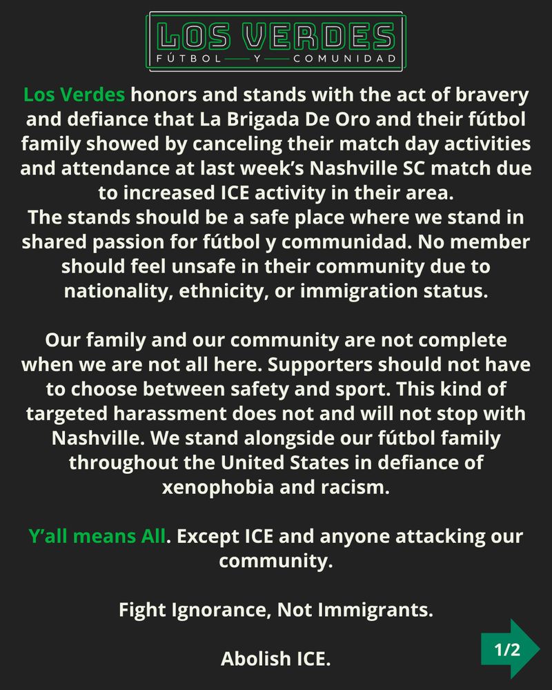 Los Verdes honors and stands with the act of bravery and defiance that La Brigada De Oro and their fútbol family showed by canceling their match day activities and attendance at last week’s Nashville SC match due to increased ICE activity in their area. The stands should be a safe place where we stand in shared passion for fútbol y communidad. No member should feel unsafe in their community due to nationality, ethnicity, or immigration status. Our family and our community are not complete when we are not all here. Supporters should not have to choose between safety and sport. This kind of targeted harassment does not and will not stop with Nashville. We stand alongside our fútbol family throughout the United States in defiance of xenophobia and racism. Y’all means All. Except ICE and anyone attacking our community. Fight Ignorance, Not Immigrants. Abolish ICE. 