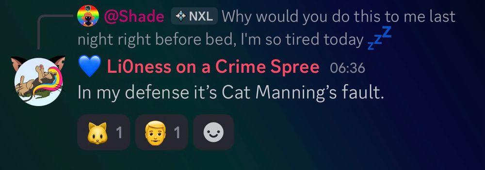 A screenshot of a discord conversation. 
Shade writes, “Why would you do this to me last night right before bed, I’m so tired today”
Li0ness replies, “In my defense it’s Cat Manning’s fault.”