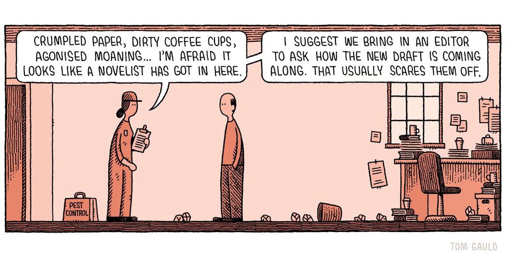 Tom Gauld cartoon panel, showing a woman in a pest control-type uniform talking to a man surrounded by crumpled paper and post-it notes all over the walls. Speech balloons read:

CRUMPLED PAPER, DIRTY COFFEE CUPS, AGONISED MOANING... I'M AFRAID IT LOOKS LIKE A NOVELIST HAS GOT IN HERE.

I SUGGEST WE BRING IN AN EDITOR TO ASK HOW THE NEW DRAFT IS COMING ALONG. THAT USUALLY SCARES THEM OFF.