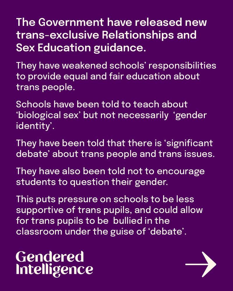The Government have released new trans-exclusive Relationships and Sex Education guidance. 
They have weakened schools’ responsibilities to provide equal and fair education about trans people.
Schools have been told to teach about ‘biological sex’ but not necessarily  ‘gender identity’, 
They have been told that there is ‘significant debate’ about trans people and trans issues.
They have also been told not to encourage students to question their gender.
This puts pressure on schools to be less supportive of trans pupils, and could allow for trans pupils to be bullied in the classroom under the guise of ‘debate’. 