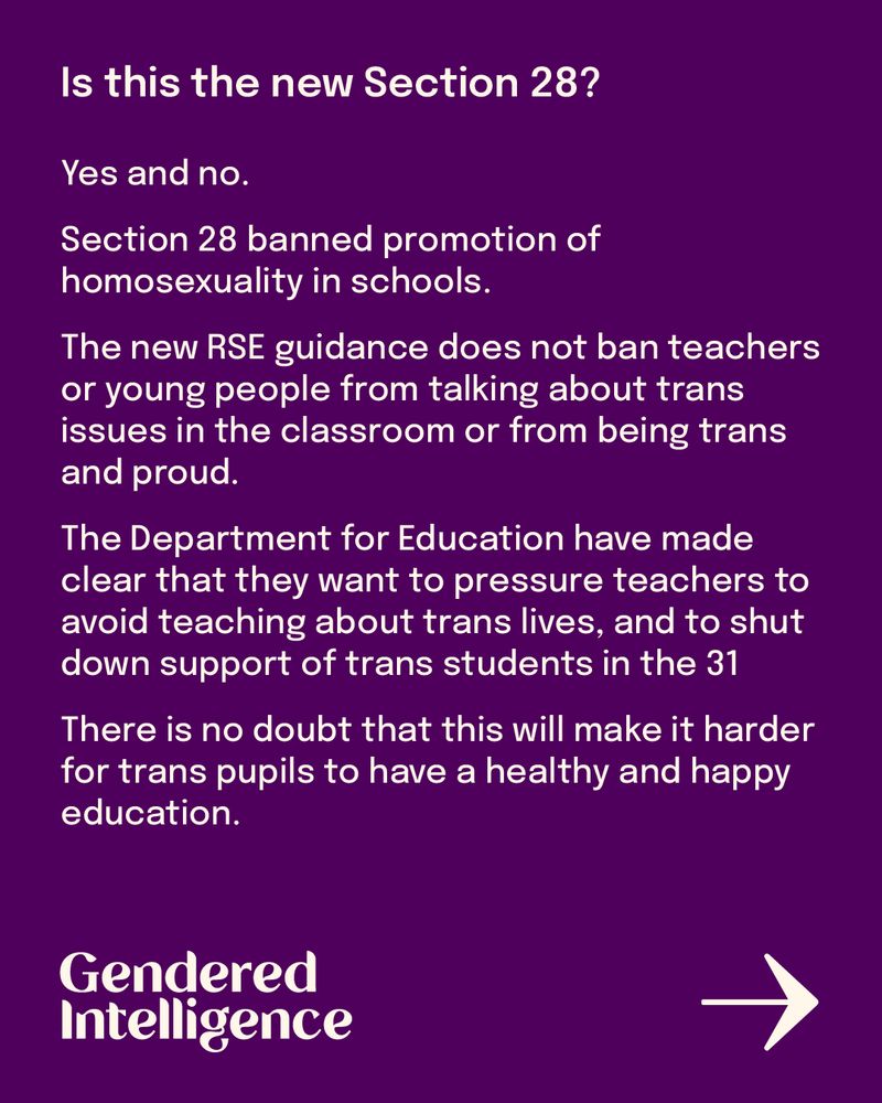 Is this the new Section 28?
Yes and no.
Section 28 banned promotion of homosexuality in schools. 
The new RSE guidance does not ban teachers or young people from talking about trans issues in the classroom or from being trans and proud. 
The Department for Education have made clear that they want to pressure teachers to avoid teaching about trans lives, and to shut down support of trans students in the classroom.
Even if this is not a legislative ban in the same way as Section 28, it is in the same spirit.
There is no doubt that this will make it harder for trans pupils to have a healthy and happy education.