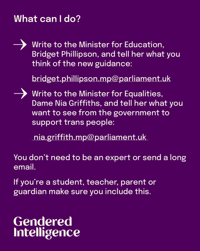 What can I do?
1.	Write to the Minister for Education, Bridget Phillipson, and tell her what you think of the new guidance:
 bridget.phillipson.mp@parliament.uk
2.	Write to the Minister for Equalities, Dame Nia Griffiths, and tell her what you want to see from the government to support trans people:
nia.griffith.mp@parliament.uk 
You don’t need to be an expert or send a long email. If you’re a student, teacher, 	or a parent/guardian 	make sure you include this.
We’re working on our own guidance to help teachers and educators understand how they can keep providing inclusive RSE under these changes, and we’re providing support to trans young people and their families.