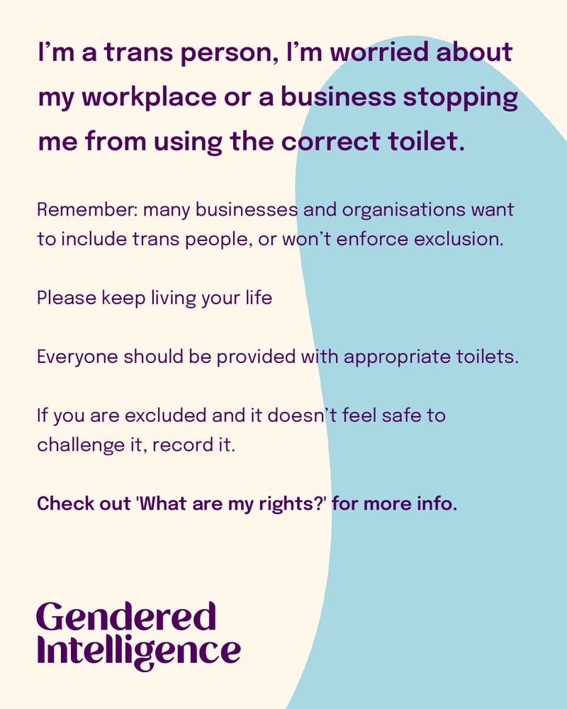 I’m a trans person, I’m worried about my workplace or a business stopping me from using the correct toilet. Remember: many businesses and organisations want to include trans people, or won’t enforce exclusion. Please keep living your life Everyone should be provided with appropriate toilets. If you are excluded and it doesn’t feel safe to challenge it, record it. Check out 'What are my rights?' for more info.
