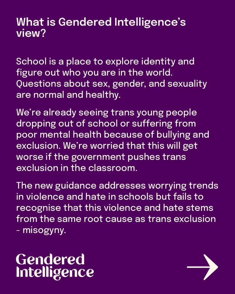 What is Gendered Intelligence’s view?
School is a place to explore identity and figure out who you are in the world. Questions about sex, gender, and sexuality are normal and healthy.
We’re already seeing trans young people dropping out of school or suffering from poor mental health because of bullying and exclusion. We’re worried that this will get worse if the government pushes trans exclusion in the classroom.
The new guidance addresses worrying trends in violence and hate in schools but fails to recognise that this violence and hate stems from the same root cause as trans exclusion - misogyny.