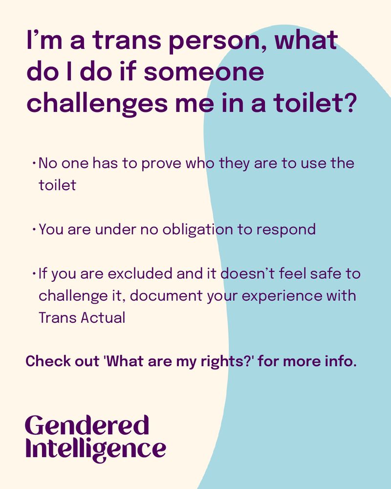 I’m a trans person, what do I do if someone challenges me in a toilet? No one has to prove who they are to use the toilet You are under no obligation to respond If you are excluded and it doesn’t feel safe to challenge it, document your experience with Trans Actual Check out 'What are my rights?' for more info. 