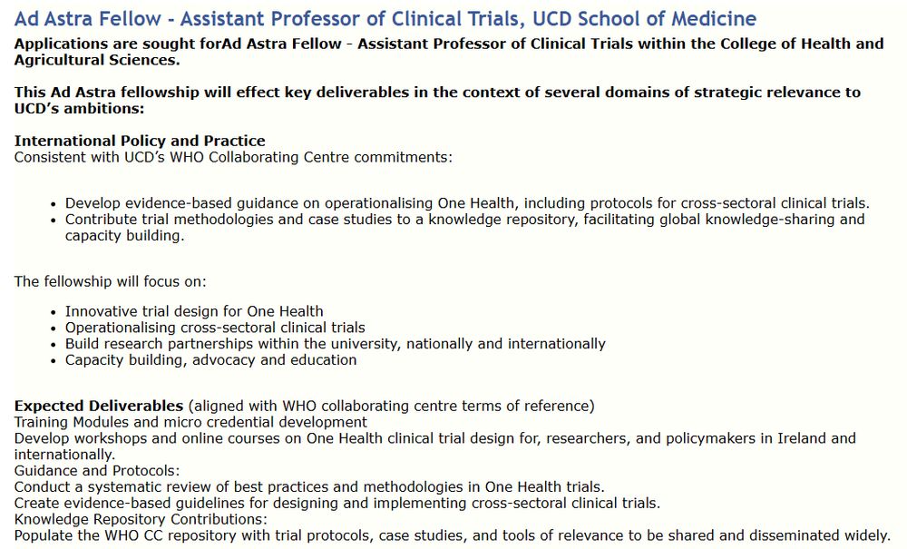 A job advert stating: Ad Astra Fellow - Assistant Professor of Clinical Trials, UCD School of Medicine
Applications are sought for Ad Astra Fellow - Assistant Professor of Clinical Trials within the College of Health and Agricultural Sciences.
 
This Ad Astra fellowship will effect key deliverables in the context of several domains of strategic relevance to UCD’s ambitions: 
 
International Policy and Practice  
Consistent with UCD’s WHO Collaborating Centre commitments: 
 
Develop evidence-based guidance on operationalising One Health, including protocols for cross-sectoral clinical trials. 
Contribute trial methodologies and case studies to a knowledge repository, facilitating global knowledge-sharing and capacity building. 
 
The fellowship will focus on: 
Innovative trial design for One Health 
Operationalising cross-sectoral clinical trials 
Build research partnerships within the university, nationally and internationally 
Capacity building, advocacy and education 