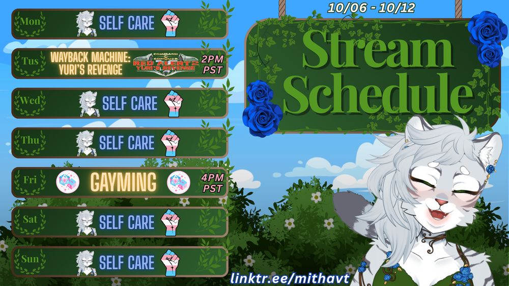 MithaVT Stream Schedule for October 6, 2025 - October 12, 2025
Monday: Self Care Day
Tuesday: Wayback Machine: Red Alert 2: Yuri’s Revenge at 2pm pacific time / 5pm Eastern
Wednesday: Self Care Day
Thursday: Self Care Day
Friday: TransXPttrpg Collab Stream over on @TransXPttrpg’s channel at 4pm pacific time / 7pm Eastern
Saturday: Self Care Day
Sunday: Self Care Day
linktr.ee/MithaVT