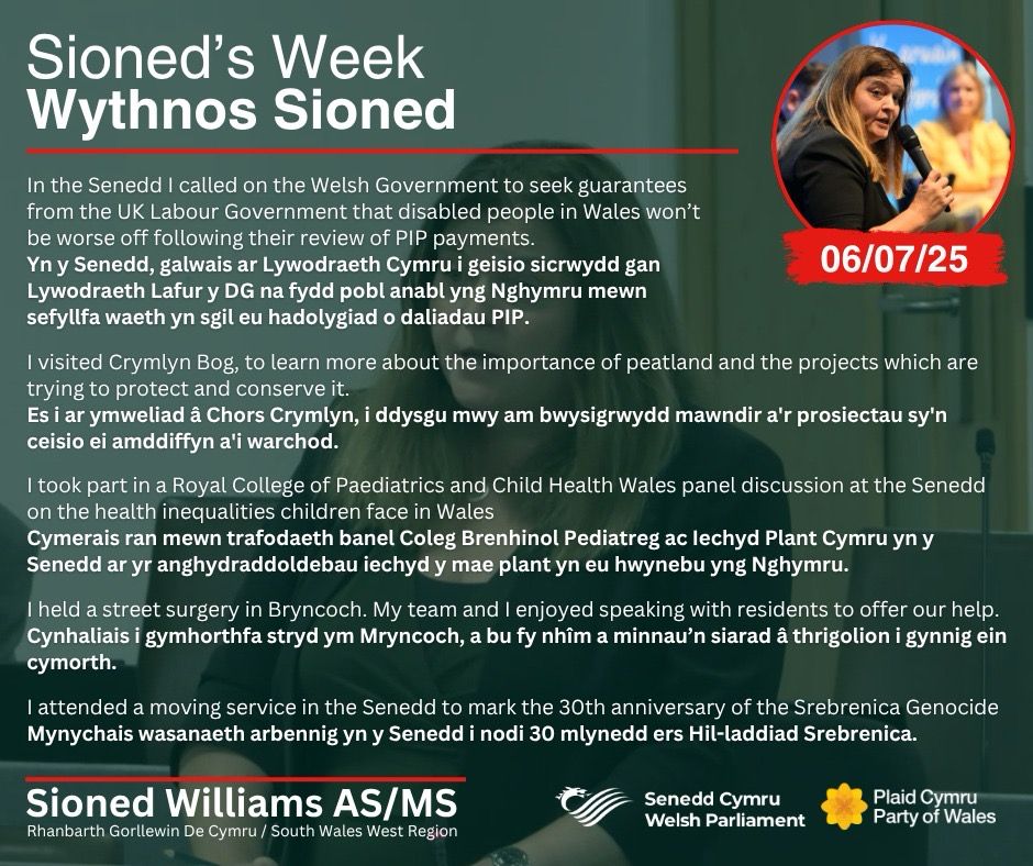 A bilingual graphic detailing five highlights from Sioned Williams' week, including calling on the Welsh Government to seek guarantees from the UK Labour Government that disabled people in Wales won’t be worse off following their review of  PIP payments, visiting Crymlyn Bog, taking part in a Royal College of Paediatrics and Child Health Wales panel discussion at the Senedd, holding a street surgery in Bryncoch and attending a service in the Senedd to mark the 30th anniversary of the Srebrenica Genocide. The words are in white, and set over an image of Sioned speaking in the Senedd Chamber, which is faded to a dark green. At the top right is a small circular picture of Sioned speaking into a microphone. At the top left of the graphic is the white words “Sioned’s Week / Wythnos Sioned”. At the bottom, also in white, is Sioned’s name, region and the logos of the Senedd and Plaid Cymru.