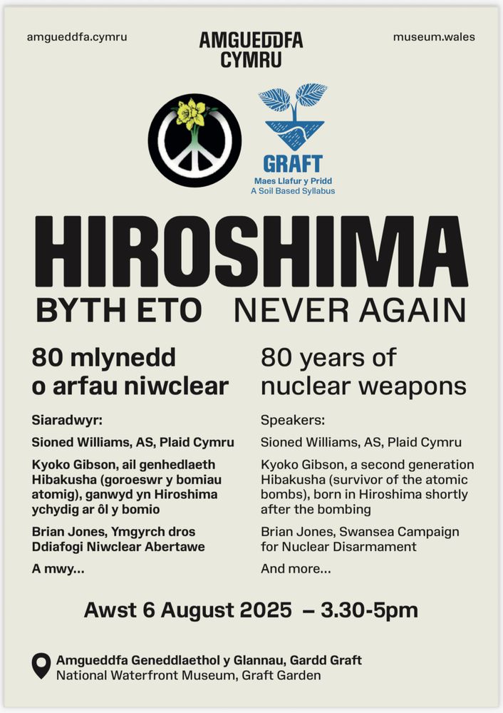 A bilingual poster including CND Cymru and Amgueddfa Cymru logos, and the words Hiroshima NEVER AGAIN 80 years of nuclear weapons
Speakers:
Sioned Williams, AS, Plaid Cymru
Kyoko Gibson, a second generation Hibakusha (survivor of the atomic bombs), born in Hiroshima shortly after the bombing,
Brian Jones, Swansea Campaign for Nuclear Disarmament.
August 6yj 3.30-5pm.
Location pin National Waterfront Museum, Graft Gardens