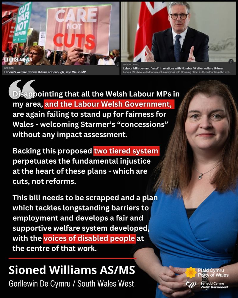 A graphic that shows a picture of Sioned Williams to the right next to her quote "Disappointing that all the Welsh Labour MPs in our area, and the Labour Welsh Government, are again failing to stand up for fairness for Wales - welcoming Starmer’s “concessions” without any impact assessment.
Backing this proposed two tiered system perpetuates the fundamental injustice at the heart of these plans - which are cuts, not reforms. 
This bill needs to be scrapped and a plan which tackles longstanding barriers to employment and develops a fair and supportive welfare system developed, with the voices of disabled people at the centre of that work.". At the top are two screenshots of articles about the PM's changes to welfare reform not being enough, according to some Labour voices. 