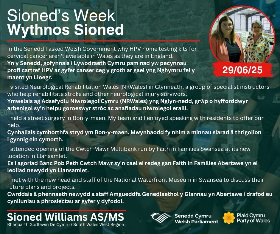A bilingual graphic detailing five highlights from Sioned Williams' week, including asking the Welsh Government why HPV home testing kits for cervical cancer aren't available in Wales as they are in England, visiting the Neurological Rehabilitation Wales (NRWales) in Glynneath, holding a street surgery in Bon-y-maen, attending the opening of the Cwtch Mawr Multibank in Llansamlet and meeting with the new head and staff of the National Waterfront Museum in Swansea. The words are in white, and set over an image of Sioned with the team in NRWales, which is faded to a dark green. At the top right is a small circular picture of Sioned with the Chair of Faith In Families at the new multibank, framed by red. At the top left of the graphic is the white words “Sioned’s Week / Wythnos Sioned”. At the bottom, also in white, is Sioned’s name, region and the logos of the Senedd and Plaid Cymru.