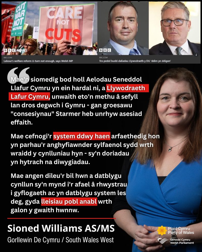 A graphic that shows a picture of Sioned Williams MS to the right, on a black background, and on the left is a quote from Sioned (in Welsh): Mae'n siomedig bod holl Aelodau Seneddol Llafur Cymru yn ein hardal ni, a Llywodraeth Lafur Cymru, unwaith eto'n methu â sefyll lan dros degwch i Gymru - gan groesawu "consesiynau"  Starmer heb unrhyw asesiad effaith.
Mae cefnogi'r system ddwy haen arfaethedig hon yn parhau'r anghyfiawnder sylfaenol sydd wrth wraidd y cynlluniau hyn - sy'n doriadau yn hytrach na diwygiadau. 
Mae angen dileu'r bil hwn a datblygu cynllun sy'n mynd i'r afael â rhwystrau i gyflogaeth ac yn datblygu system les deg, gyda lleisiau pobl anabl wrth galon y gwaith hwnnw." At the top of the graphic are two screenshots of BBC articles about the changes Keir Starmer has made to his welfare reforms, that have been criticised by some Labour voices.  
