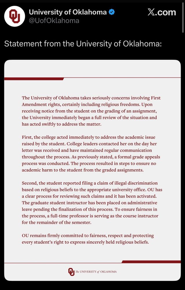 A tweet from University of Oklahoma &
@UofOklahoma Statement from the University of Oklahoma:
The University of Oklahoma takes seriously concerns involving First Amendment rights, certainly including religious freedoms. Upon receiving notice from the student on the grading of an assignment, the University immediately began a full review of the situation and has acted swiftly to address the matter.
First, the college acted immediately to address the academic issue raised by the student. College leaders contacted her on the day her letter was received and have maintained regular communication throughout the process. As previously stated, a formal grade appeals process was conducted. The process resulted in steps to ensure no academic harm to the student from the graded assignments.
Second, the student reported filing a claim of illegal discrimination based on religious beliefs to the appropriate university office. OU has a clear process for reviewing such claims and it has been activated.
The graduate student instructor has been placed on administrative leave pending the finalization of this process. To ensure fairness in the process, a full-time professor is serving as the course instructor for the remainder of the semester.
OU remains firmly committed to fairness, respect and protecting every student's right to express sincerely held religious beliefs.