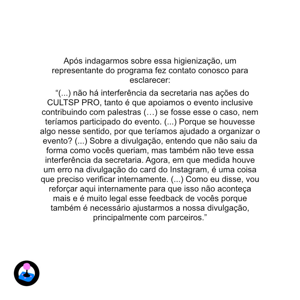 Após indagarmos sobre essa higienização, um representante do programa fez contato conosco para esclarecer:
“(...) não há interferência da secretaria nas ações do CULTSP PRO, tanto é que apoiamos o evento inclusive contribuindo com palestras (…) se fosse esse o caso, nem teríamos participado do evento. (...) Porque se houvesse algo nesse sentido, por que teríamos ajudado a organizar o evento? (...) Sobre a divulgação, entendo que não saiu da forma como vocês queriam, mas também não teve essa interferência da secretaria. Agora, em que medida houve um erro na divulgação do card do Instagram, é uma coisa que preciso verificar internamente. (...) Como eu disse, vou reforçar aqui internamente para que isso não aconteça mais e é muito legal esse feedback de vocês porque também é necessário ajustarmos a nossa divulgação, principalmente com parceiros.”
