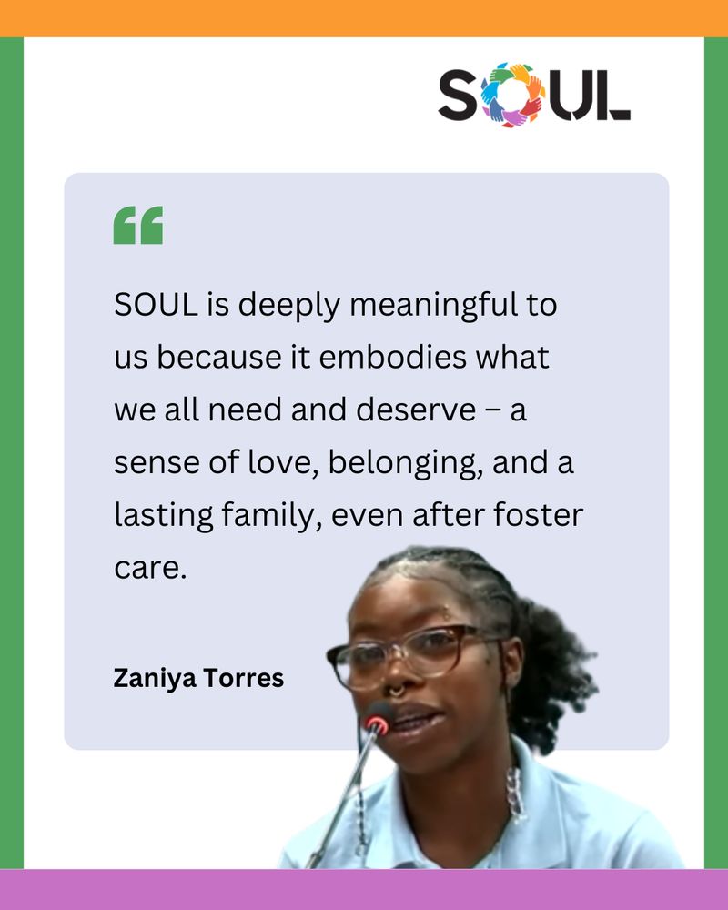 Photo of Zaniya Torres speaking into a microphone. Quote: "SOUL is deeply meaningful to us because it embodies what we all need and deserve - a sense of love, belonging, and a lasting family, even after foster care."
