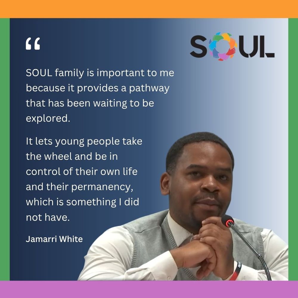 "SOUL family is important to me because it provides a pathway that has been waiting to be explored. It lets young people take the wheel and be in control of their own life and their permanency, which is something I did not have." - Jamarri White