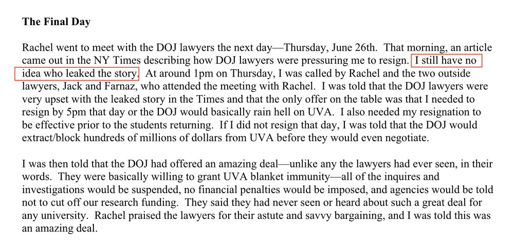 Story says:
Headline "The Final Day"
Then:
The Final Day

Rachel went to meet with the DOJ lawyers the next day—Thursday, June 26th. That morning, an article came out in the NY Times describing how DOJ lawyers were pressuring me to resign. I still have no
idea who leaked the story. 

At around 1pm on Thursday, I was called by Rachel and the two outside
lawyers, Jack and Farnaz, who attended the meeting with Rachel. I was told that the DOJ lawyers were very upset with the leaked story in the Times and that the only offer on the table was that I needed to
resign by 5pm that day or the DOJ would basically rain hell on UVA. 

I also needed my resignation to be effective prior to the students returning. If I did not resign that day, I was told that the DOJ would
extract/block hundreds of millions of dollars from UVA before they would even negotiate.

I was then told that the DOJ had offered an amazing deal—unlike any the lawyers had ever seen, in their words. They were basically willing to grant UVA blanket immunity—all of the inquires and investigations would be suspended, no financial penalties would be imposed, and agencies would be told not to cut off our research funding. They said they had never seen or heard about such a great deal for any university. 

Rachel praised the lawyers for their astute and savvy bargaining, and I was told this was an amazing deal.