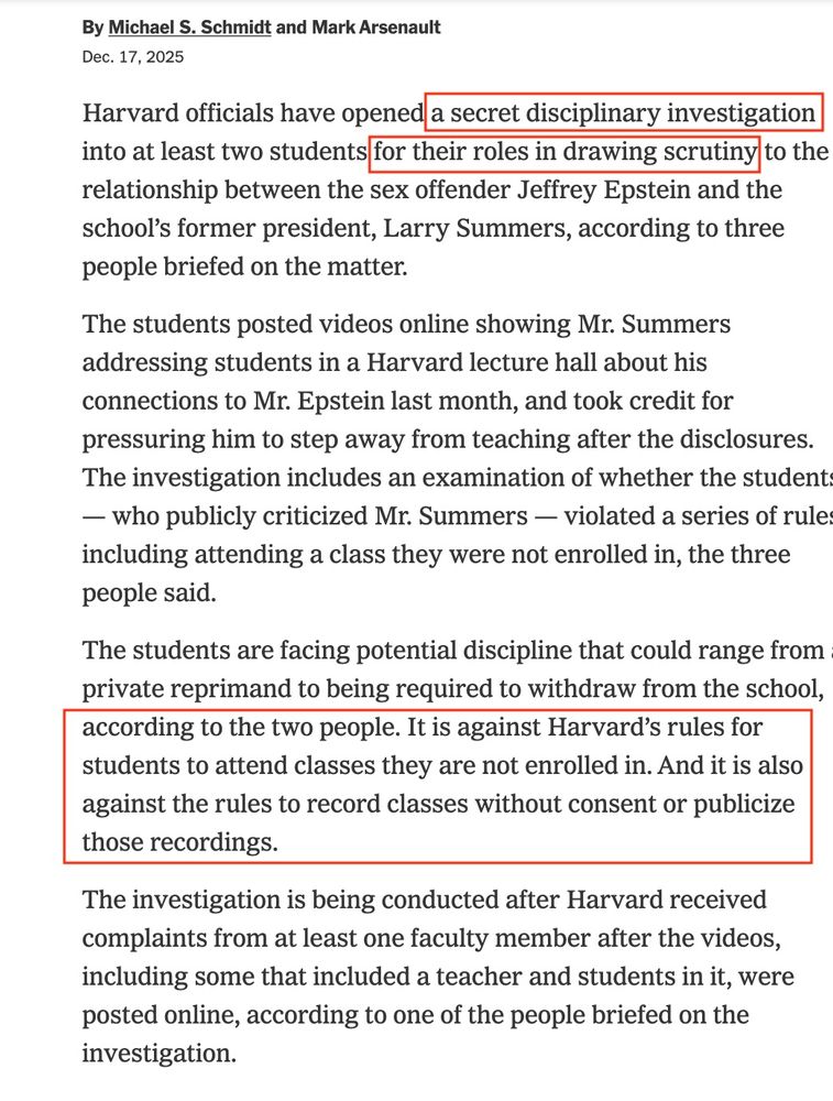 News story:
Harvard officials have opened a secret disciplinary investigation into at least two students for their roles in drawing scrutiny to the relationship between the sex offender Jeffrey Epstein and the school’s former president, Larry Summers, according to three people briefed on the matter.

The students posted videos online showing Mr. Summers addressing students in a Harvard lecture hall about his connections to Mr. Epstein last month, and took credit for pressuring him to step away from teaching after the disclosures. The investigation includes an examination of whether the students — who publicly criticized Mr. Summers — violated a series of rules, including attending a class they were not enrolled in, the three people said.

The students are facing potential discipline that could range from a private reprimand to being required to withdraw from the school, according to the two people. It is against Harvard’s rules for students to attend classes they are not enrolled in. And it is also against the rules to record classes without consent or publicize those recordings.

The investigation is being conducted after Harvard received complaints from at least one faculty member after the videos, including some that included a teacher and students in it, were posted online, according to one of the people briefed on the investigation.