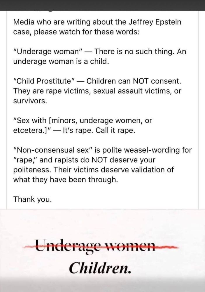 Media who are writing about the Jeffrey Epstein case, please watch for these words:
"Underage woman" - There is no such thing. An underage woman is a child.
"Child Prostitute" — Children can NOT consent.
They are rape victims, sexual assault victims, or survivors.
"Sex with [minors, underage women, or etcetera.]" — It's rape. Call it rape.
"Non-consensual sex" is polite weasel-wording for
"rape," and rapists do NOT deserve your politeness. Their victims deserve validation of what they have been through.
Thank you.