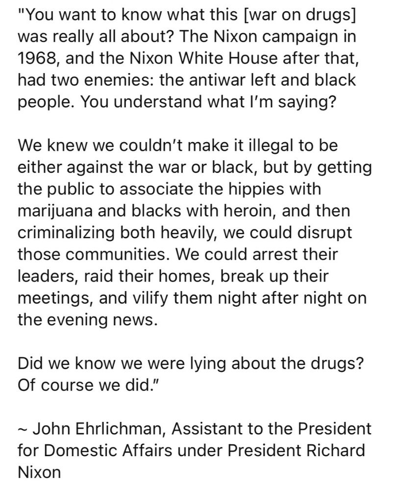 “You want to know what this [war on drugs] was really all about? The Nixon campaign in 1968, and the Nixon White House after that, had two enemies: the antiwar left and black people. You understand what I’m saying? We knew we couldn’t make it illegal to be either against the war or black, but by getting the public to associate the hippies with marijuana and blacks with heroin, and then criminalizing both heavily, we could disrupt those communities. We could arrest their leaders, raid their homes, break up their meetings, and vilify them night after night on the evening news. Did we know we were lying about the drugs? Of course we did.”