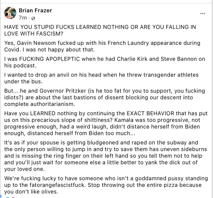 HAVE YOU STUPID FUCKS LEARNED NOTHING OR ARE YOU FALLING IN LOVE WITH FASCISM? Yes, Gavin Newsom fucked up with his French Laundry appearance during Covid. I was not happy about that. I was FUCKING APOPLEPTIC when he had Charlie Kirk and Steve Bannon on his podcast. I wanted to drop an anvil on his head when he threw transgender athletes under the bus. But... he and Governor Pritzker (is he too fat for you to support, you fucking idiots?) are about the last bastions of dissent blocking our descent into complete authoritarianism. Have you LEARNED nothing by continuing the EXACT BEHAVIOR that has put us on this precarious slope of shittiness? Kamala was too progressive, not progressive enough, had a weird laugh, didn’t distance herself from Biden enough, distanced herself from Biden too much... It’s as if your spouse is getting bludgeoned and raped on the subway and the only person willing to jump in and try to save them has uneven sideburns and is missing the ring finger on their left hand so you tell them not to help and you’ll just wait for someone else a little better to yank the dick out of your loved one. We’re fucking lucky to have someone who isn’t a goddamned pussy standing up to the fatorangefascistfuck. Stop throwing out the entire pizza because you don’t like olives.