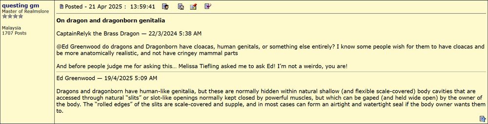 Source: http://www.candlekeep.com/forum/topic.asp?TOPIC_ID=24782&whichpage=21

CaptainRelyk the Brass Dragon: @Ed Greenwood do dragons and Dragonborn have cloacas, human genitals, or something else entirely? I know some people wish for them to have cloacas and be more anatomically realistic, and not have cringey mammal parts

And before people judge me for asking this… Melissa Tiefling asked me to ask Ed! I’m not a weirdo, you are!

Ed Greenwood: Dragons and dragonborn have human-like genitalia, but these are normally hidden within natural shallow (and flexible scale-covered) body cavities that are accessed through natural “slits” or slot-like openings normally kept closed by powerful muscles, but which can be gaped (and held wide open) by the owner of the body. The “rolled edges” of the slits are scale-covered and supple, and in most cases can form an airtight and watertight seal if the body owner wants them to.