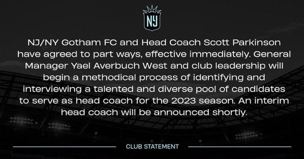White text on top of a black & white photo of Red Bull Arena. It reads: “NJ/NY Gotham FC and Head Coach Scott Parkinson have agreed to part ways, effective immediately. General Manager Yael Averbuch West and club leadership will begin a methodical process of identifying and interviewing a talented and diverse pool of candidates to serve as head coach for the 2023 season. An interim head coach will be announced shortly.” The footer reads, “Club Statement.”
