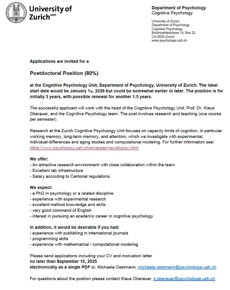 Applications are invited for a
Postdoctoral Position (80%)
at the Cognitive Psychology Unit, Department of Psychology, University of Zurich. The ideal
start date would be January 1st, 2026 but could be somewhat earlier or later. The position is for
initially 3 years, with possible renewal for another 1.5 years.
The successful applicant will work with the head of the Cognitive Psychology Unit, Prof. Dr. Klaus
Oberauer, and the Cognitive Psychology team. The post involves research and teaching (one course
per semester).
Research at the Zurich Cognitive Psychology Unit focuses on capacity limits of cognition, in particular
working memory, long-term memory, and attention, which we investigate with experimental,
individual-differences and aging studies and computational modeling. For further information see:
https://www.psychology.uzh.ch/en/areas/nec/allgpsy.html
We offer:
- An attractive research environment with close collaboration within the team
- Excellent lab infrastructure
- Salary according to Cantonal regulations
We expect:
- a PhD in psychology or a related discipline
- experience with experimental research
- excellent method knowledge and skills
- very good command of English
- interest in pursuing an academic career in cognitive psychology
In addition, it would be desirable if you had:
- experience with publishing in international journals
- programming skills
- experience with mathematical / computational modeling
Please send applications including your CV and motivation letter
no later than September 10, 2025
electronically as a single PDF to: Michaela Oestmann, michaela.oestmann@psychologie.uzh.ch
For questions about the position please contact Klaus Oberauer, k.oberauer@psychologie.uzh.ch