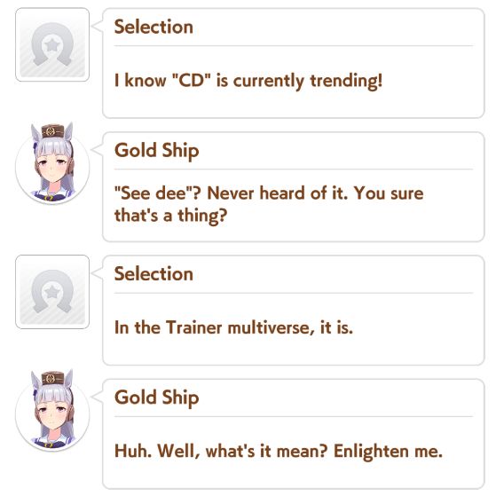A dialogue log of a Umamusume career playthrough where the dialogue is as follows:

Trainer: "I know CD is currently trending!"
Gold Ship: "See dee"? Never heard of it. You sure that's a thing?
Trainer: "In the Trainer multiverse, it is."
Gold Ship: "Huh. Well, what's it mean? Enlighten me."