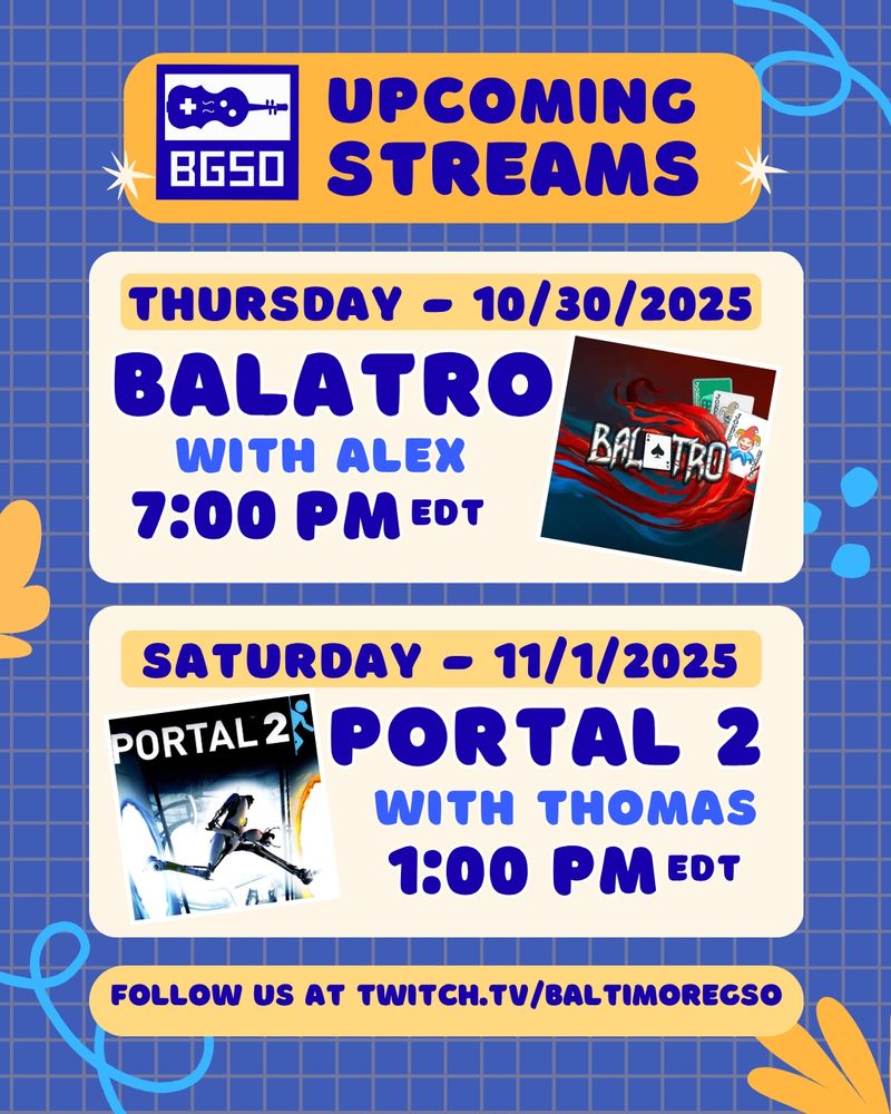 Upcoming Streams Thursday 10/30/2025 Balatro with Alex 7:00 PM EDT (picture of Balatro) Saturday 11/1/2025 Portal 2 with Thomas 1:00 PM EDT. (picture of Portal 2). Follow us at Twitch.tv/BaltimoreGSO