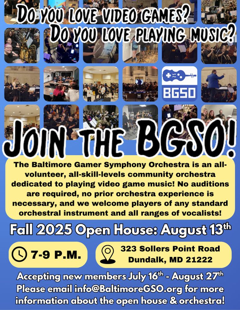 Pictures of BGSO members at various concerts and events. “Do you love video games? Do you love playing music? Join the BGSO! The Baltimore Gamer Symphony Orchestra is an all-volunteer, all-skill-levels community orchestra dedicated to playing video game music! No auditions are required, no prior orchestra experience is necessary, and we welcome players of any standard orchestral instrument and all ranges of vocalists! Fall 2025 Open House: August 13th. 7-9 PM. 323 Sollers Point Road, Dundalk, MD 21222. Accepting new members July 16th - August 27th. Please email info@BaltimoreGSO.org for more information about the open house & orchestra!” Colors alternate between blue, yellow, and white.

