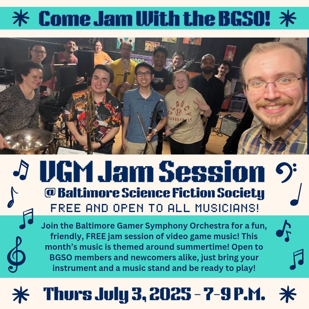 “Come Jam With the BGSO! VGM Jam Session at Baltimore Science Fiction Society. Free and open to all musicians! Join the Baltimore Gamer Symphony Orchestra for a fun, friendly, FREE jam session of video game music! This month is themed around summertime! Open to BGSO members and newcomers alike, just bring your instrument and be ready to play!
Thursday July 3rd, 2025 - 7-9 P.M.” Text and background are alternating teal, tan, and navy. There is a picture of participants at a recent jam session and decorative music notes along the sides.
