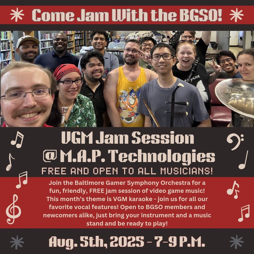 “Come Jam With the BGSO! VGM Jam Session at MAP Technologies. Free and open to all musicians! Join the Baltimore Gamer Symphony Orchestra for a fun, friendly, FREE jam session of video game music! This month’s theme is VGM karaoke - join us for all our favorite vocal features! Open to BGSO members and newcomers alike, just bring your instrument and be ready to play!
August 5th, 2025 - 7-9 P.M.” Text and background are alternating red, gray, and cream. There is a picture of participants at a recent jam session and decorative music notes along the sides.
