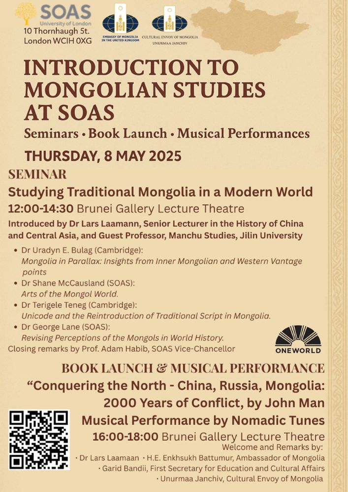 Flyer for event at SOAS: Introduction to Mongolian Studies Day at SOAS. Seminars - Book Launch - Musical Performances. Thursday 8 May 2025. 
Seminar: Studying Traditional Mongolia in a Modern World
12:00-14:30 Brunei Gallery Lecture Theatre
Introduced by Dr Lars Laamann, Senior Lecturer in the  History of China and Central Asia, and Guest Professor, Manchu Studies, Jilin University
- Dr Uradyn E Bulag (Cambridge): Mongolia in Parallax: Insights from Inner Mongolian nd Western Vantage Points
- Dr Shane McCausland (SOAS): Arts of the Mongol World
- Dr Terigele Teneg (Cambridge): Unicode and the Reintroduction of Traditional Script in Mongolia
- Dr George Lnde (SOAS): Revising Perceptions of the Mongols in World History
Book Launch & Musical Performance
"Conquering the North - Chin, Russia, Mongolia: 2000 Years of Conflict, by John Man
Musical Performance by Nomadic Tunes
16:00-18:00 BGLT
Welcome and Remarks by Dr Lars Laamann
H.E. Enkhsukh Battumur, Ambassador of Mongolia
Garid Bandii, First Secretary of Education and Cultural Affairs
Unurmaa Janchiv, Cultural Envoy of Mongolia